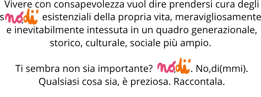 Vivere con consapevolezza vuol dire prendersi cura degli snòdi esistenziali della propria vita. Ti sembra non sia importante? Nòdi. No, di(mmi). Qualsiasi cosa sia, è preziosa. Raccontala.
